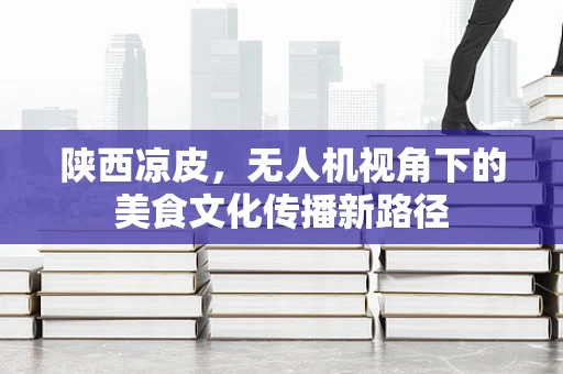 陕西凉皮，无人机视角下的美食文化传播新路径