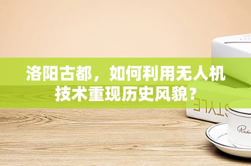 洛阳古都，如何利用无人机技术重现历史风貌？