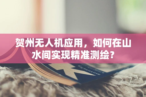 贺州无人机应用，如何在山水间实现精准测绘？