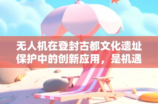 无人机在登封古都文化遗址保护中的创新应用，是机遇还是挑战？