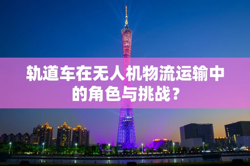 轨道车在无人机物流运输中的角色与挑战？