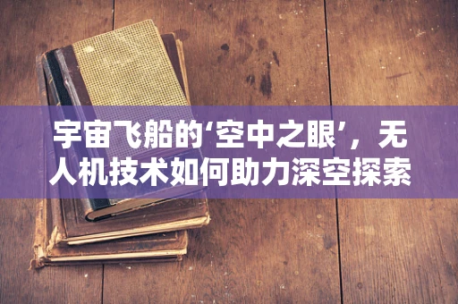 宇宙飞船的‘空中之眼’，无人机技术如何助力深空探索？