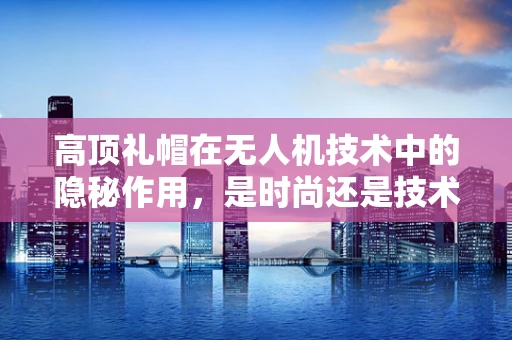 高顶礼帽在无人机技术中的隐秘作用，是时尚还是技术考量？