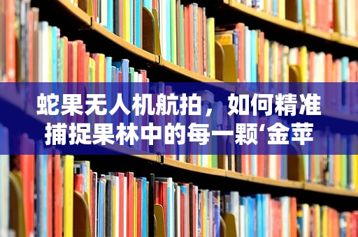 蛇果无人机航拍，如何精准捕捉果林中的每一颗‘金苹果’？
