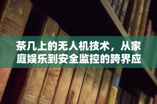 茶几上的无人机技术，从家庭娱乐到安全监控的跨界应用？