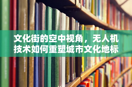 文化街的空中视角，无人机技术如何重塑城市文化地标？