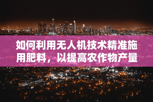 如何利用无人机技术精准施用肥料，以提高农作物产量？