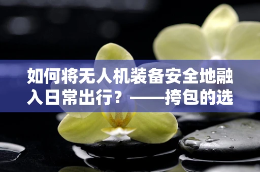 如何将无人机装备安全地融入日常出行？——挎包的选择与使用