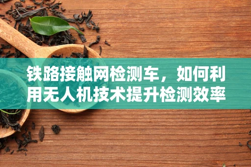 铁路接触网检测车，如何利用无人机技术提升检测效率与精度？
