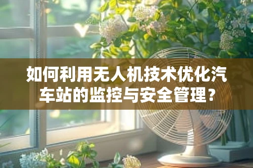如何利用无人机技术优化汽车站的监控与安全管理？
