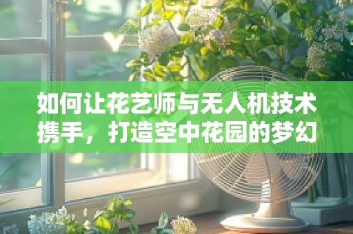 如何让花艺师与无人机技术携手，打造空中花园的梦幻景象？