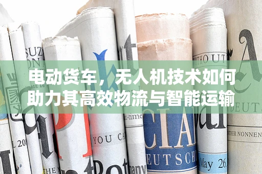 电动货车，无人机技术如何助力其高效物流与智能运输？