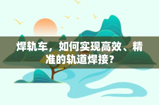 焊轨车，如何实现高效、精准的轨道焊接？