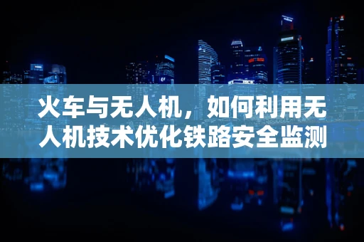 火车与无人机，如何利用无人机技术优化铁路安全监测？