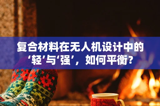 复合材料在无人机设计中的‘轻’与‘强’，如何平衡？