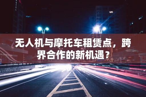 无人机与摩托车租赁点，跨界合作的新机遇？