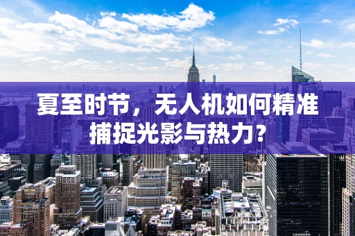 夏至时节，无人机如何精准捕捉光影与热力？