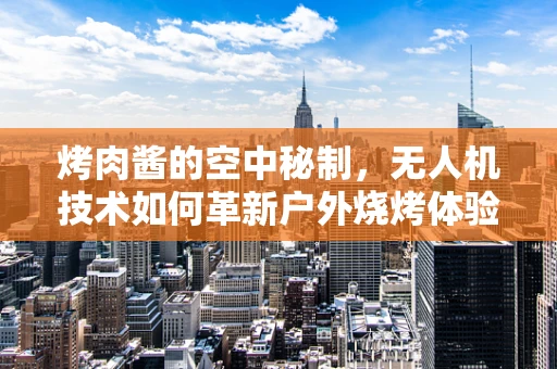 烤肉酱的空中秘制，无人机技术如何革新户外烧烤体验？