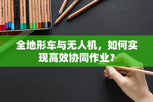 全地形车与无人机，如何实现高效协同作业？
