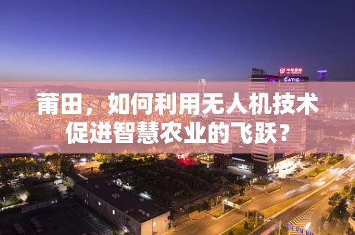 莆田，如何利用无人机技术促进智慧农业的飞跃？