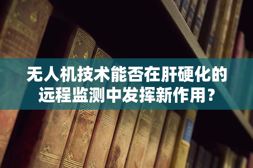 无人机技术能否在肝硬化的远程监测中发挥新作用？