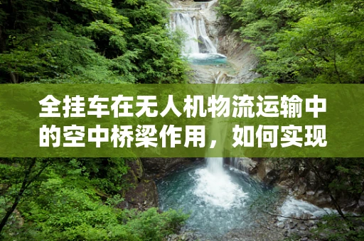 全挂车在无人机物流运输中的空中桥梁作用，如何实现高效协同？