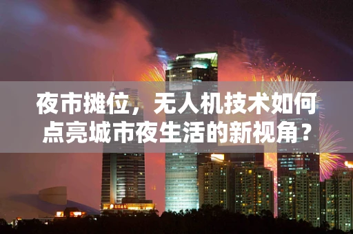 夜市摊位，无人机技术如何点亮城市夜生活的新视角？