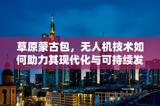 草原蒙古包，无人机技术如何助力其现代化与可持续发展？