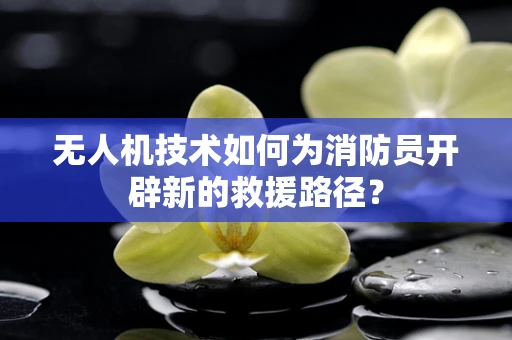 无人机技术如何为消防员开辟新的救援路径？