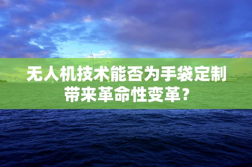 无人机技术能否为手袋定制带来革命性变革？