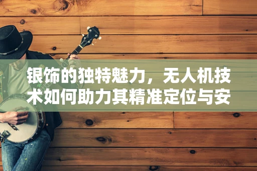 银饰的独特魅力，无人机技术如何助力其精准定位与安全运输？