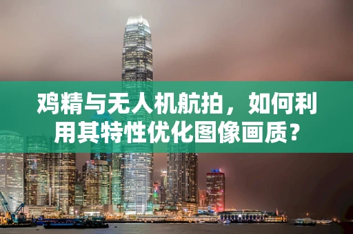 鸡精与无人机航拍，如何利用其特性优化图像画质？