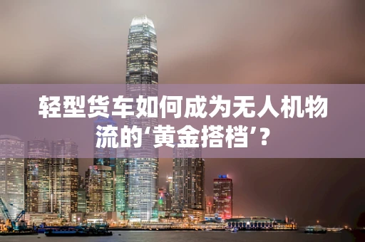 轻型货车如何成为无人机物流的‘黄金搭档’？