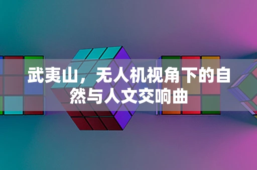武夷山，无人机视角下的自然与人文交响曲