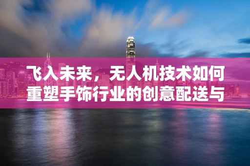 飞入未来，无人机技术如何重塑手饰行业的创意配送与个性化定制？