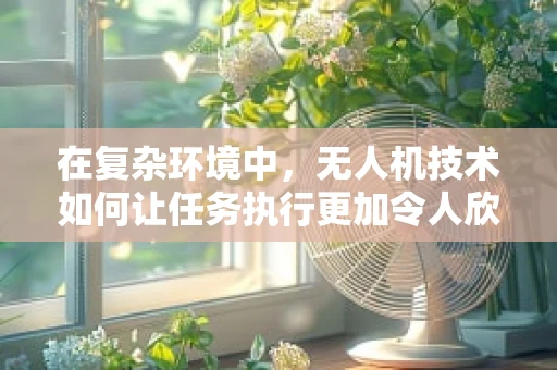 在复杂环境中，无人机技术如何让任务执行更加令人欣慰？