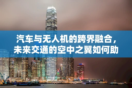 汽车与无人机的跨界融合，未来交通的空中之翼如何助力？