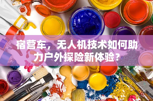 宿营车，无人机技术如何助力户外探险新体验？