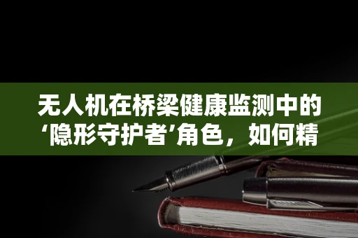 无人机在桥梁健康监测中的‘隐形守护者’角色，如何精准高效地执行任务？