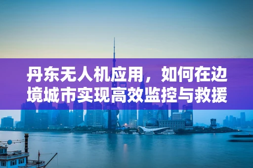 丹东无人机应用，如何在边境城市实现高效监控与救援？