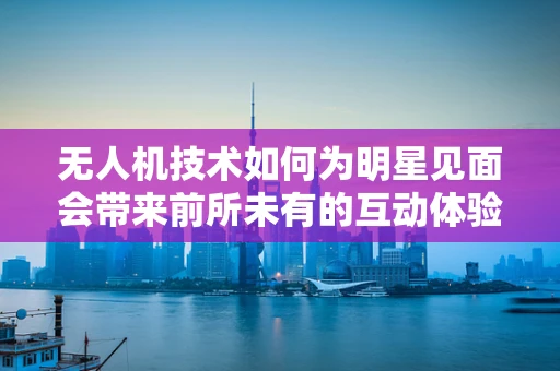 无人机技术如何为明星见面会带来前所未有的互动体验？
