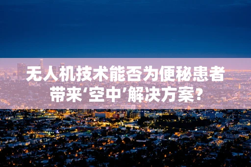 无人机技术能否为便秘患者带来‘空中’解决方案？