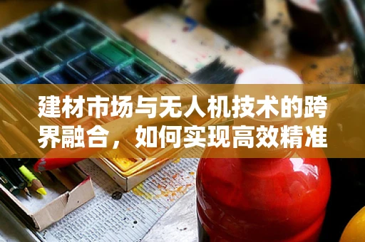 建材市场与无人机技术的跨界融合，如何实现高效精准的物资配送？