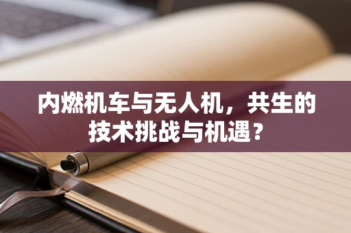 内燃机车与无人机，共生的技术挑战与机遇？