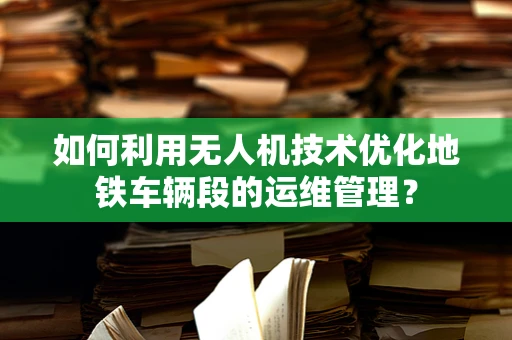 如何利用无人机技术优化地铁车辆段的运维管理？
