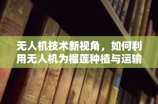 无人机技术新视角，如何利用无人机为榴莲种植与运输带来革新？
