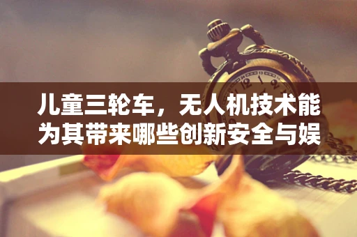 儿童三轮车，无人机技术能为其带来哪些创新安全与娱乐体验？