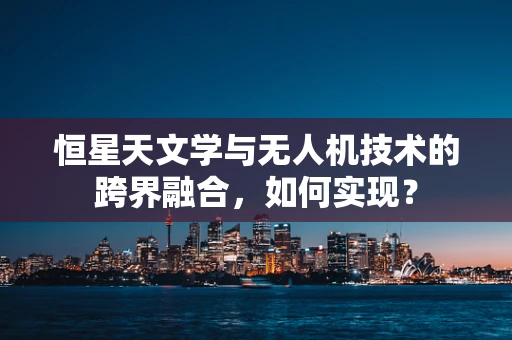恒星天文学与无人机技术的跨界融合，如何实现？