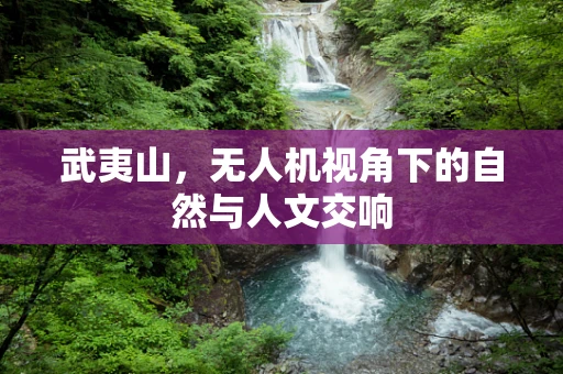 武夷山，无人机视角下的自然与人文交响