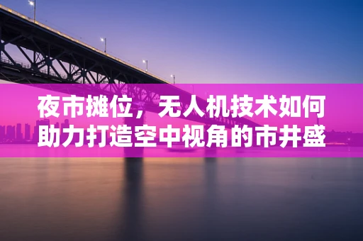 夜市摊位，无人机技术如何助力打造空中视角的市井盛宴？